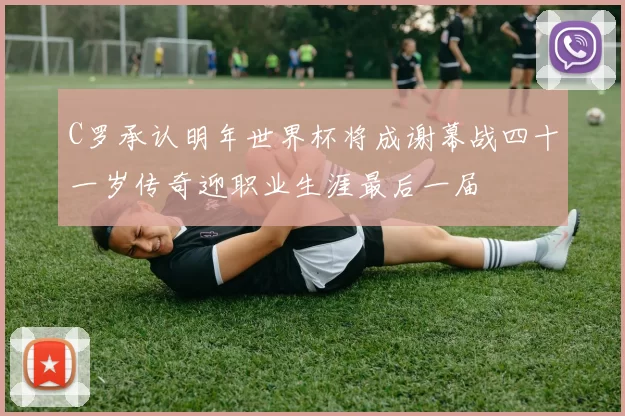 C罗承认明年世界杯将成谢幕战四十一岁传奇迎职业生涯最后一届